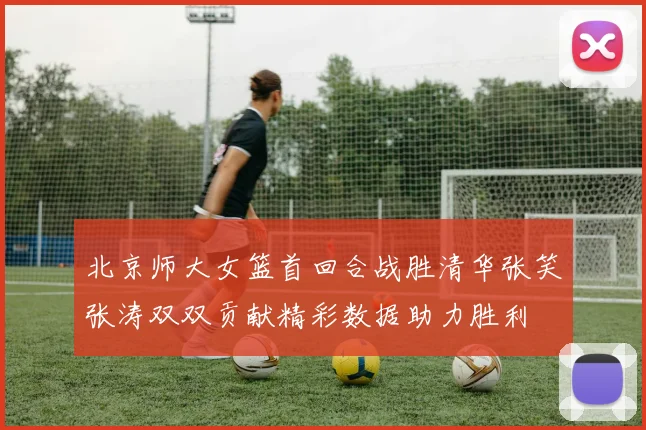 北京师大女篮首回合战胜清华张笑张涛双双贡献精彩数据助力胜利