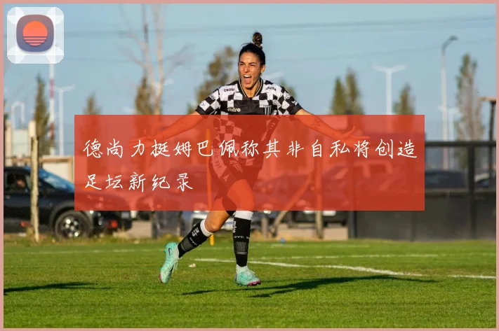 德尚力挺姆巴佩称其非自私将创造足坛新纪录