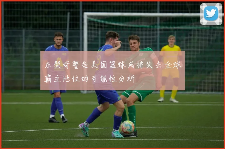 东契奇警告美国篮球或将失去全球霸主地位的可能性分析