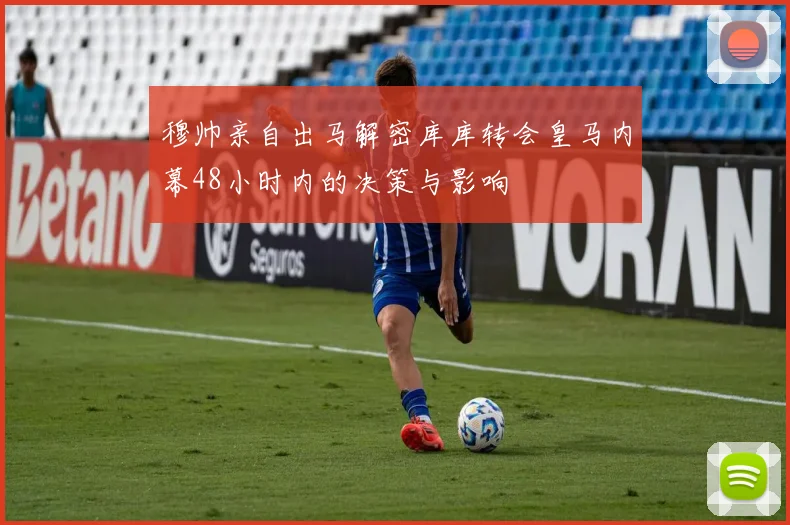 穆帅亲自出马解密库库转会皇马内幕48小时内的决策与影响