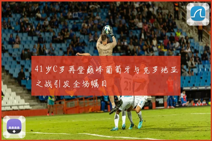 41岁C罗再登巅峰葡萄牙与克罗地亚之战引发全场瞩目