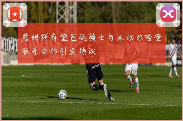 詹姆斯有望重返骑士与米切尔哈登联手合作引发热议