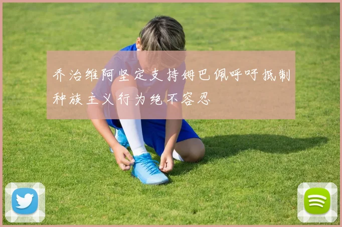 乔治维阿坚定支持姆巴佩呼吁抵制种族主义行为绝不容忍