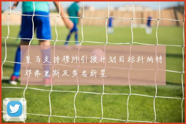 皇马支持穆帅引援计划目标科纳特邓弗里斯及多名新星