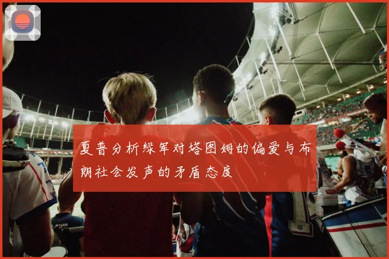 夏普分析绿军对塔图姆的偏爱与布朗社会发声的矛盾态度
