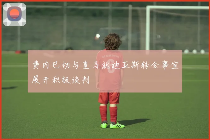 费内巴切与皇马就迪亚斯转会事宜展开积极谈判