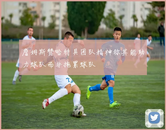 詹姆斯赞哈特具团队精神称其能助力球队而非拖累球队