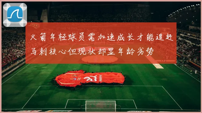 火箭年轻球员需加速成长才能追赶马刺核心但现状却显年龄劣势
